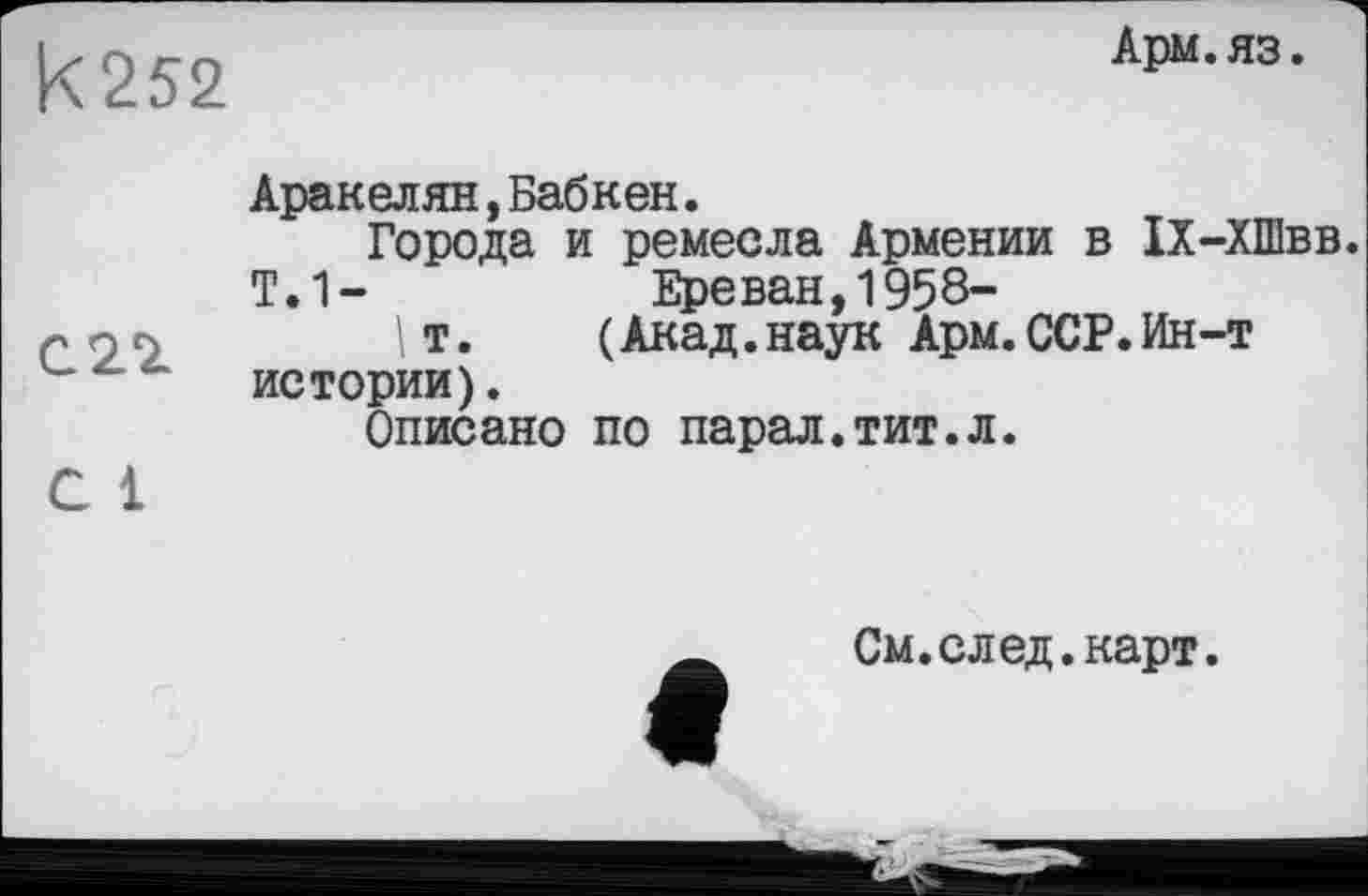 ﻿|<252
Арм.яз.
С22
С 1
Аракелян,Бабкен.
Города и ремесла Армении в 1Х-ХШвв. Т.1-	Ереван,1958-
\т.	(Акад.наук Арм.ССР.Ин-т
истории).
Описано по парал.тит.л.
См. след.карт.